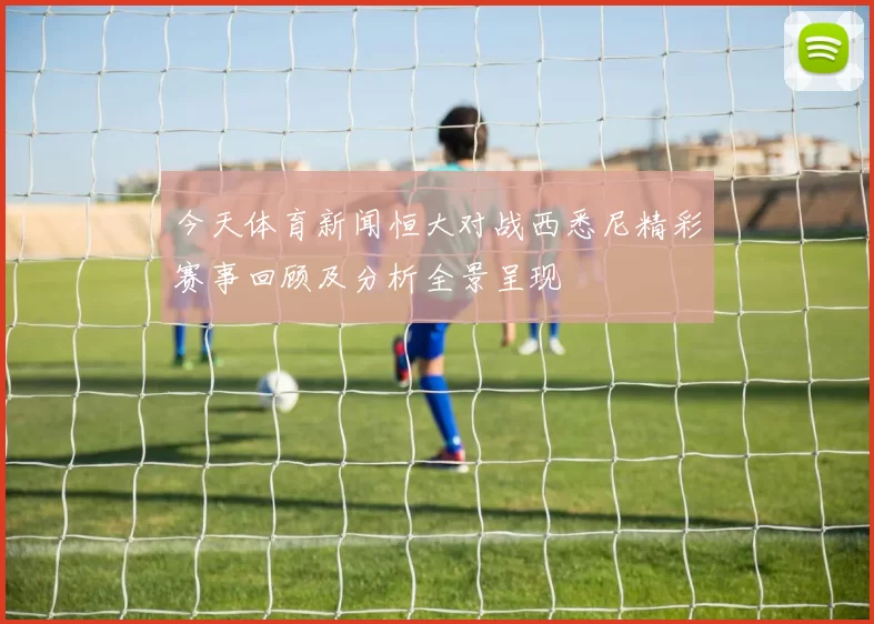 今天体育新闻恒大对战西悉尼精彩赛事回顾及分析全景呈现