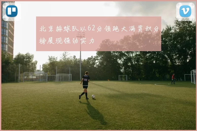 北京排球队以62分领跑大满贯积分榜展现强劲实力