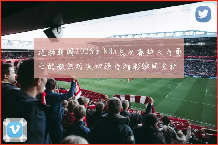 运动新闻2026年NBA总决赛热火与勇士的激烈对决回顾与精彩瞬间分析