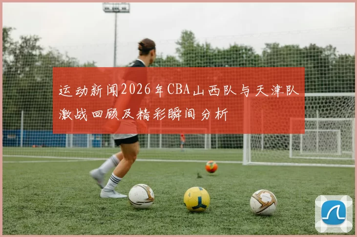 运动新闻2026年CBA山西队与天津队激战回顾及精彩瞬间分析