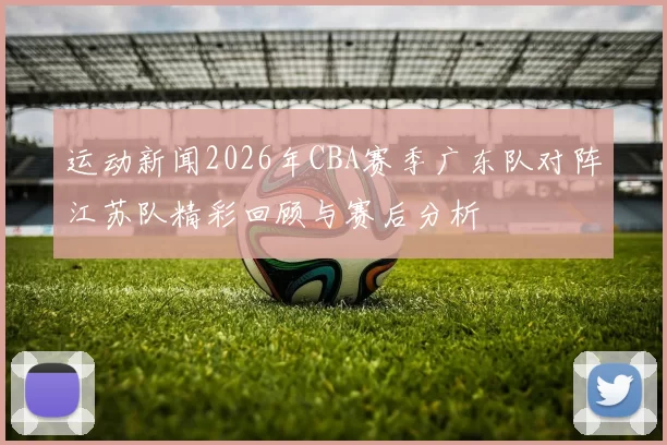 运动新闻2026年CBA赛季广东队对阵江苏队精彩回顾与赛后分析