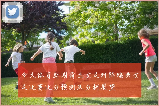 今天体育新闻荷兰女足对阵瑞典女足比赛比分预测及分析展望