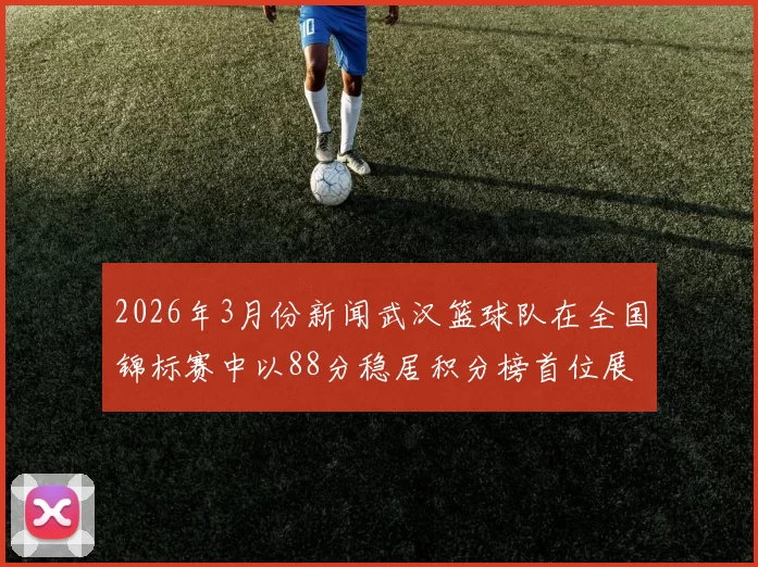 2026年3月份新闻武汉篮球队在全国锦标赛中以88分稳居积分榜首位展现强劲实力